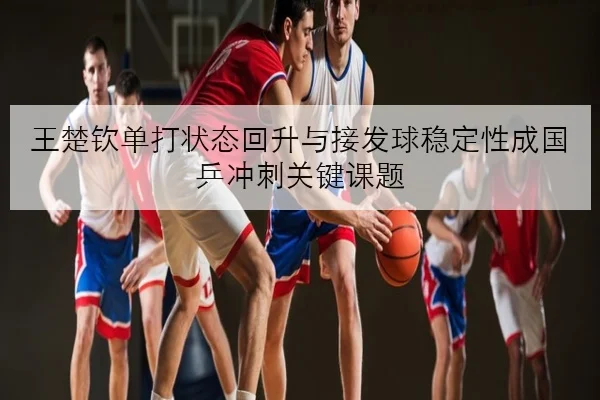 王楚钦单打状态回升与接发球稳定性成国乒冲刺关键课题